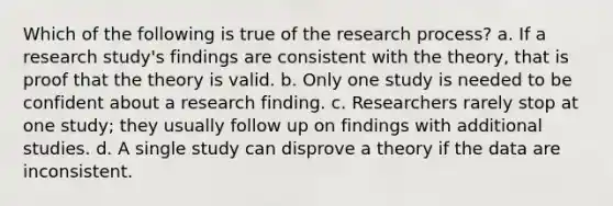 Which of the following is true of the research process? a. If a research study's findings are consistent with the theory, that is proof that the theory is valid. b. Only one study is needed to be confident about a research finding. c. Researchers rarely stop at one study; they usually follow up on findings with additional studies. d. A single study can disprove a theory if the data are inconsistent.