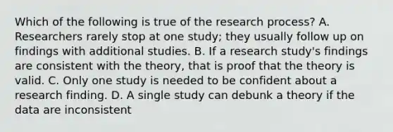 Which of the following is true of the research process? A. Researchers rarely stop at one study; they usually follow up on findings with additional studies. B. If a research study's findings are consistent with the theory, that is proof that the theory is valid. C. Only one study is needed to be confident about a research finding. D. A single study can debunk a theory if the data are inconsistent