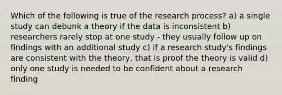 Which of the following is true of the research process? a) a single study can debunk a theory if the data is inconsistent b) researchers rarely stop at one study - they usually follow up on findings with an additional study c) if a research study's findings are consistent with the theory, that is proof the theory is valid d) only one study is needed to be confident about a research finding