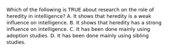 Which of the following is TRUE about research on the role of heredity in intelligence? A. It shows that heredity is a weak influence on intelligence. B. It shows that heredity has a strong influence on intelligence. C. It has been done mainly using adoption studies. D. It has been done mainly using sibling studies.