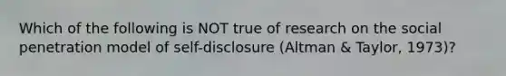 Which of the following is NOT true of research on the social penetration model of self-disclosure (Altman & Taylor, 1973)?