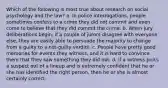 Which of the following is most true about research on social psychology and the law? a. In police interrogations, people sometimes confess to a crime they did not commit and even come to believe that they did commit the crime. b. When jury deliberations begin, if a couple of jurors disagree with everyone else, they are easily able to persuade the majority to change from a guilty to a not-guilty verdict. c. People have pretty good memories for events they witness, and it is hard to convince them that they saw something they did not. d. If a witness picks a suspect out of a lineup and is extremely confident that he or she has identified the right person, then he or she is almost certainly correct.