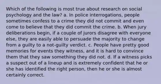 Which of the following is most true about research on social psychology and the law? a. In police interrogations, people sometimes confess to a crime they did not commit and even come to believe that they did commit the crime. b. When jury deliberations begin, if a couple of jurors disagree with everyone else, they are easily able to persuade the majority to change from a guilty to a not-guilty verdict. c. People have pretty good memories for events they witness, and it is hard to convince them that they saw something they did not. d. If a witness picks a suspect out of a lineup and is extremely confident that he or she has identified the right person, then he or she is almost certainly correct.