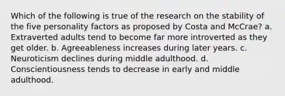 Which of the following is true of the research on the stability of the five personality factors as proposed by Costa and McCrae? a. Extraverted adults tend to become far more introverted as they get older. b. Agreeableness increases during later years. c. Neuroticism declines during middle adulthood. d. Conscientiousness tends to decrease in early and middle adulthood.