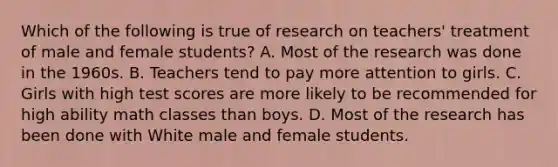 Which of the following is true of research on teachers' treatment of male and female students? A. Most of the research was done in the 1960s. B. Teachers tend to pay more attention to girls. C. Girls with high test scores are more likely to be recommended for high ability math classes than boys. D. Most of the research has been done with White male and female students.