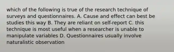 which of the following is true of the research technique of surveys and questionnaires. A. Cause and effect can best be studies this way B. They are reliant on self-report C. this technique is most useful when a researcher is unable to manipulate variables D. Questionnaires usually involve naturalistic observation