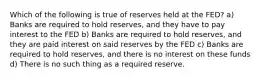 Which of the following is true of reserves held at the FED? a) Banks are required to hold reserves, and they have to pay interest to the FED b) Banks are required to hold reserves, and they are paid interest on said reserves by the FED c) Banks are required to hold reserves, and there is no interest on these funds d) There is no such thing as a required reserve.