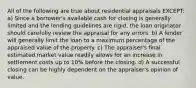 All of the following are true about residential appraisals EXCEPT: a) Since a borrower's available cash for closing is generally limited and the lending guidelines are rigid, the loan originator should carefully review the appraisal for any errors. b) A lender will generally limit the loan to a maximum percentage of the appraised value of the property. c) The appraiser's final estimated market value readily allows for an increase in settlement costs up to 10% before the closing. d) A successful closing can be highly dependent on the appraiser's opinion of value.