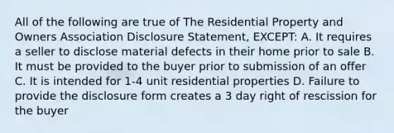 All of the following are true of The Residential Property and Owners Association Disclosure Statement, EXCEPT: A. It requires a seller to disclose material defects in their home prior to sale B. It must be provided to the buyer prior to submission of an offer C. It is intended for 1-4 unit residential properties D. Failure to provide the disclosure form creates a 3 day right of rescission for the buyer