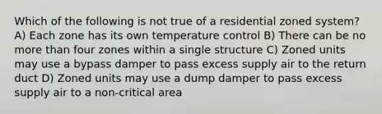 Which of the following is not true of a residential zoned system? A) Each zone has its own temperature control B) There can be no more than four zones within a single structure C) Zoned units may use a bypass damper to pass excess supply air to the return duct D) Zoned units may use a dump damper to pass excess supply air to a non-critical area