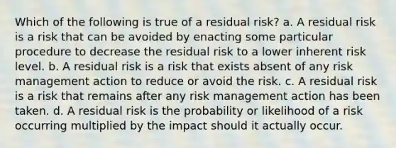 Which of the following is true of a residual risk? a. A residual risk is a risk that can be avoided by enacting some particular procedure to decrease the residual risk to a lower inherent risk level. b. A residual risk is a risk that exists absent of any risk management action to reduce or avoid the risk. c. A residual risk is a risk that remains after any risk management action has been taken. d. A residual risk is the probability or likelihood of a risk occurring multiplied by the impact should it actually occur.