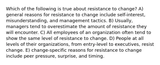 Which of the following is true about resistance to change? A) general reasons for resistance to change include self-interest, misunderstanding, and management tactics. B) Usually, managers tend to overestimate the amount of resistance they will encounter. C) All employees of an organization often tend to show the same level of resistance to change. D) People at all levels of their organizations, from entry-level to executives, resist change. E) change-specific reasons for resistance to change include peer pressure, surprise, and timing.