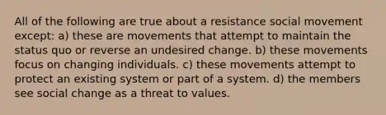 All of the following are true about a resistance social movement except: a) these are movements that attempt to maintain the status quo or reverse an undesired change. b) these movements focus on changing individuals. c) these movements attempt to protect an existing system or part of a system. d) the members see <a href='https://www.questionai.com/knowledge/kdQZG97efQ-social-change' class='anchor-knowledge'>social change</a> as a threat to values.