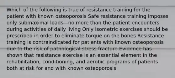 Which of the following is true of resistance training for the patient with known osteoporosis Safe resistance training imposes only submaximal loads—no more than the patient encounters during activities of daily living Only isometric exercises should be prescribed in order to eliminate torque on the bones Resistance training is contraindicated for patients with known osteoporosis due to the risk of pathological stress fracture Evidence has shown that resistance exercise is an essential element in the rehabilitation, conditioning, and aerobic programs of patients both at risk for and with known osteoporosis