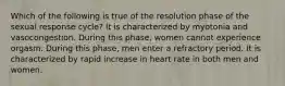 Which of the following is true of the resolution phase of the sexual response cycle? It is characterized by myotonia and vasocongestion. During this phase, women cannot experience orgasm. During this phase, men enter a refractory period. It is characterized by rapid increase in heart rate in both men and women.