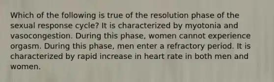 Which of the following is true of the resolution phase of the sexual response cycle? It is characterized by myotonia and vasocongestion. During this phase, women cannot experience orgasm. During this phase, men enter a refractory period. It is characterized by rapid increase in heart rate in both men and women.