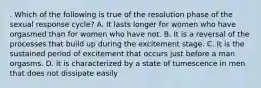 . Which of the following is true of the resolution phase of the sexual response cycle? A. It lasts longer for women who have orgasmed than for women who have not. B. It is a reversal of the processes that build up during the excitement stage. C. It is the sustained period of excitement that occurs just before a man orgasms. D. it is characterized by a state of tumescence in men that does not dissipate easily