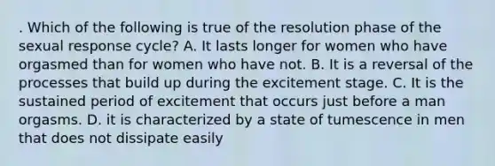 . Which of the following is true of the resolution phase of the sexual response cycle? A. It lasts longer for women who have orgasmed than for women who have not. B. It is a reversal of the processes that build up during the excitement stage. C. It is the sustained period of excitement that occurs just before a man orgasms. D. it is characterized by a state of tumescence in men that does not dissipate easily