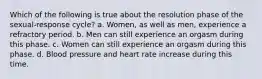 Which of the following is true about the resolution phase of the sexual-response cycle? a. Women, as well as men, experience a refractory period. b. Men can still experience an orgasm during this phase. c. Women can still experience an orgasm during this phase. d. Blood pressure and heart rate increase during this time.