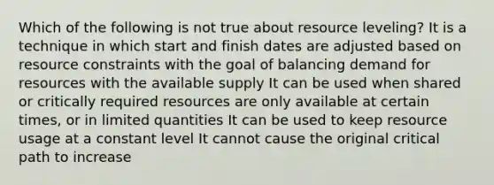 Which of the following is not true about resource leveling? It is a technique in which start and finish dates are adjusted based on resource constraints with the goal of balancing demand for resources with the available supply It can be used when shared or critically required resources are only available at certain times, or in limited quantities It can be used to keep resource usage at a constant level It cannot cause the original critical path to increase