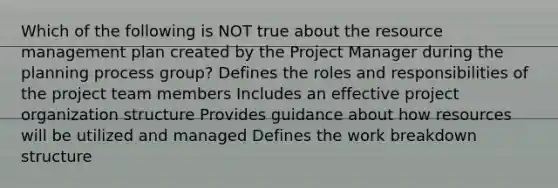 Which of the following is NOT true about the resource management plan created by the Project Manager during the planning process group? Defines the roles and responsibilities of the project team members Includes an effective project organization structure Provides guidance about how resources will be utilized and managed Defines the work breakdown structure