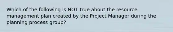 Which of the following is NOT true about the <a href='https://www.questionai.com/knowledge/k2xTijDAd4-resource-management' class='anchor-knowledge'>resource management</a> plan created by the Project Manager during the planning process group?