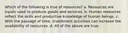 Which of the following is true of resources? a. Resources are inputs used to produce goods and services. b. Human resources reflect the skills and productive knowledge of human beings. c. With the passage of time, investment activities can increase the availability of resources. d. All of the above are true.