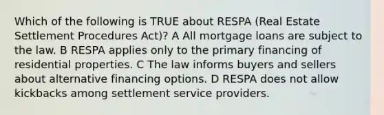 Which of the following is TRUE about RESPA (Real Estate Settlement Procedures Act)? A All mortgage loans are subject to the law. B RESPA applies only to the primary financing of residential properties. C The law informs buyers and sellers about alternative financing options. D RESPA does not allow kickbacks among settlement service providers.