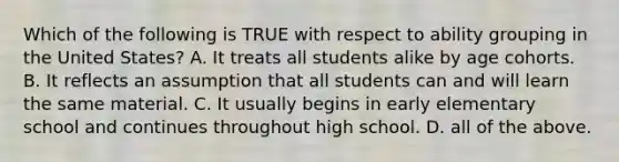 Which of the following is TRUE with respect to ability grouping in the United States? A. It treats all students alike by age cohorts. B. It reflects an assumption that all students can and will learn the same material. C. It usually begins in early elementary school and continues throughout high school. D. all of the above.