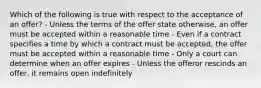 Which of the following is true with respect to the acceptance of an offer? - Unless the terms of the offer state otherwise, an offer must be accepted within a reasonable time - Even if a contract specifies a time by which a contract must be accepted, the offer must be accepted within a reasonable time - Only a court can determine when an offer expires - Unless the offeror rescinds an offer, it remains open indefinitely