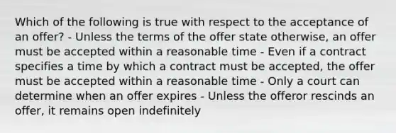 Which of the following is true with respect to the acceptance of an offer? - Unless the terms of the offer state otherwise, an offer must be accepted within a reasonable time - Even if a contract specifies a time by which a contract must be accepted, the offer must be accepted within a reasonable time - Only a court can determine when an offer expires - Unless the offeror rescinds an offer, it remains open indefinitely