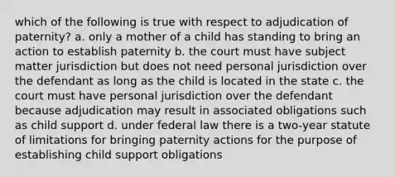 which of the following is true with respect to adjudication of paternity? a. only a mother of a child has standing to bring an action to establish paternity b. the court must have subject matter jurisdiction but does not need personal jurisdiction over the defendant as long as the child is located in the state c. the court must have personal jurisdiction over the defendant because adjudication may result in associated obligations such as child support d. under federal law there is a two-year statute of limitations for bringing paternity actions for the purpose of establishing child support obligations