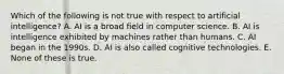 Which of the following is not true with respect to artificial intelligence? A. AI is a broad field in computer science. B. AI is intelligence exhibited by machines rather than humans. C. AI began in the 1990s. D. AI is also called cognitive technologies. E. None of these is true.