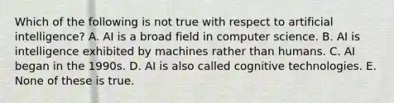 Which of the following is not true with respect to artificial intelligence? A. AI is a broad field in computer science. B. AI is intelligence exhibited by machines rather than humans. C. AI began in the 1990s. D. AI is also called cognitive technologies. E. None of these is true.