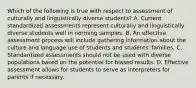 Which of the following is true with respect to assessment of culturally and linguistically diverse students? A. Current standardized assessments represent culturally and linguistically diverse students well in norming samples. B. An effective assessment process will include gathering information about the culture and language use of students and students' families. C. Standardized assessments should not be used with diverse populations based on the potential for biased results. D. Effective assessment allows for students to serve as interpreters for parents if necessary.