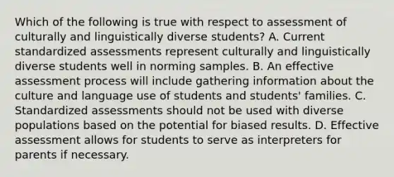 Which of the following is true with respect to assessment of culturally and linguistically diverse students? A. Current standardized assessments represent culturally and linguistically diverse students well in norming samples. B. An effective assessment process will include gathering information about the culture and language use of students and students' families. C. Standardized assessments should not be used with diverse populations based on the potential for biased results. D. Effective assessment allows for students to serve as interpreters for parents if necessary.