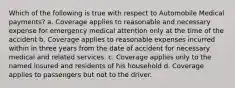 Which of the following is true with respect to Automobile Medical payments? a. Coverage applies to reasonable and necessary expense for emergency medical attention only at the time of the accident b. Coverage applies to reasonable expenses incurred within in three years from the date of accident for necessary medical and related services. c. Coverage applies only to the named insured and residents of his household d. Coverage applies to passengers but not to the driver.