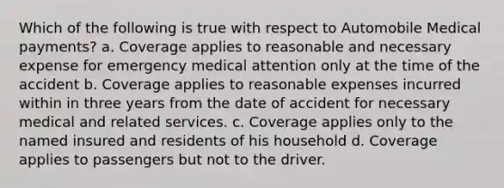 Which of the following is true with respect to Automobile Medical payments? a. Coverage applies to reasonable and necessary expense for emergency medical attention only at the time of the accident b. Coverage applies to reasonable expenses incurred within in three years from the date of accident for necessary medical and related services. c. Coverage applies only to the named insured and residents of his household d. Coverage applies to passengers but not to the driver.