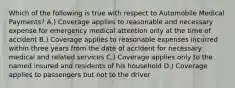 Which of the following is true with respect to Automobile Medical Payments? A.) Coverage applies to reasonable and necessary expense for emergency medical attention only at the time of accident B.) Coverage applies to reasonable expenses incurred within three years from the date of accident for necessary medical and related services C.) Coverage applies only to the named insured and residents of his household D.) Coverage applies to passengers but not to the driver