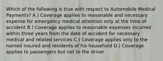 Which of the following is true with respect to Automobile Medical Payments? A.) Coverage applies to reasonable and necessary expense for emergency medical attention only at the time of accident B.) Coverage applies to reasonable expenses incurred within three years from the date of accident for necessary medical and related services C.) Coverage applies only to the named insured and residents of his household D.) Coverage applies to passengers but not to the driver