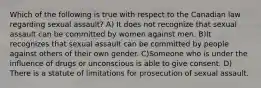 Which of the following is true with respect to the Canadian law regarding sexual assault? A) It does not recognize that sexual assault can be committed by women against men. B)It recognizes that sexual assault can be committed by people against others of their own gender. C)Someone who is under the influence of drugs or unconscious is able to give consent. D) There is a statute of limitations for prosecution of sexual assault.