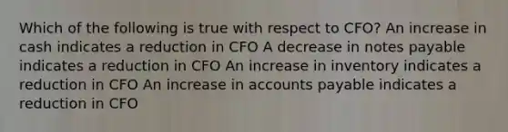 Which of the following is true with respect to CFO? An increase in cash indicates a reduction in CFO A decrease in notes payable indicates a reduction in CFO An increase in inventory indicates a reduction in CFO An increase in accounts payable indicates a reduction in CFO