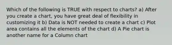 Which of the following is TRUE with respect to charts? a) After you create a chart, you have great deal of flexibility in customizing it b) Data is NOT needed to create a chart c) Plot area contains all the elements of the chart d) A <a href='https://www.questionai.com/knowledge/kDrHXijglR-pie-chart' class='anchor-knowledge'>pie chart</a> is another name for a Column chart