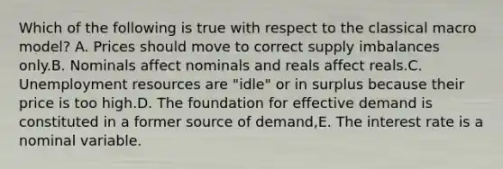 Which of the following is true with respect to the classical macro model? A. Prices should move to correct supply imbalances only.B. Nominals affect nominals and reals affect reals.C. Unemployment resources are "idle" or in surplus because their price is too high.D. The foundation for effective demand is constituted in a former source of demand,E. The interest rate is a nominal variable.