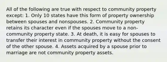 All of the following are true with respect to community property except: 1. Only 10 states have this form of property ownership between spouses and nonspouses. 2. Community property retains its character even if the spouses move to a non-community property state. 3. At death, it is easy for spouses to transfer their interest in community property without the consent of the other spouse. 4. Assets acquired by a spouse prior to marriage are not community property assets.