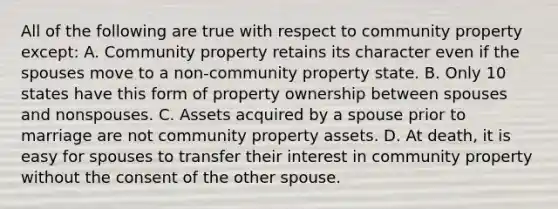 All of the following are true with respect to community property except: A. Community property retains its character even if the spouses move to a non-community property state. B. Only 10 states have this form of property ownership between spouses and nonspouses. C. Assets acquired by a spouse prior to marriage are not community property assets. D. At death, it is easy for spouses to transfer their interest in community property without the consent of the other spouse.