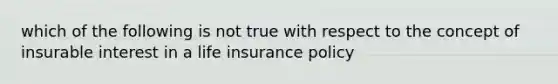 which of the following is not true with respect to the concept of insurable interest in a life insurance policy