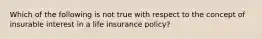 Which of the following is not true with respect to the concept of insurable interest in a life insurance policy?