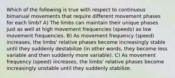 Which of the following is true with respect to continuous bimanual movements that require different movement phases for each limb? A) The limbs can maintain their unique phases just as well at high movement frequencies (speeds) as low movement frequencies. B) As movement frequency (speed) increases, the limbs' relative phases become increasingly stable until they suddenly destabilize (in other words, they become less variable and then suddenly more variable). C) As movement frequency (speed) increases, the limbs' relative phases become increasingly unstable until they suddenly stabilize.