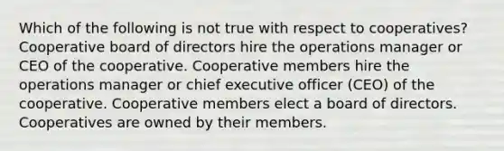 Which of the following is not true with respect to cooperatives? Cooperative board of directors hire the operations manager or CEO of the cooperative. Cooperative members hire the operations manager or chief executive officer (CEO) of the cooperative. Cooperative members elect a board of directors. Cooperatives are owned by their members.